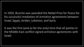 In 1950, Bunche was awarded the Nobel Prize for Peace for
his successful mediation of armistice agreements between
Israel, Egypt, Jordan, Lebanon, and Syria.
It was the first (and so far the only) time that all parties in
the Middle East conflict signed armistice agreements with
Israel.
 