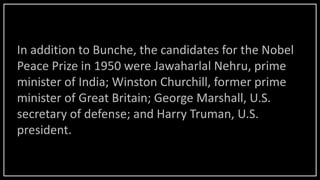 In addition to Bunche, the candidates for the Nobel
Peace Prize in 1950 were Jawaharlal Nehru, prime
minister of India; Winston Churchill, former prime
minister of Great Britain; George Marshall, U.S.
secretary of defense; and Harry Truman, U.S.
president.
 