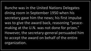 Bunche was in the United Nations Delegates
dining room in September 1950 when his
secretary gave him the news; his first impulse
was to give the award back, reasoning “peace-
making at the U.N. was not done for prizes.”
However, the secretary-general persuaded him
to accept the award on behalf of the entire
organization.
 