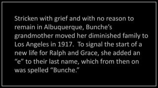 Stricken with grief and with no reason to
remain in Albuquerque, Bunche’s
grandmother moved her diminished family to
Los Angeles in 1917. To signal the start of a
new life for Ralph and Grace, she added an
“e” to their last name, which from then on
was spelled “Bunche.”
 