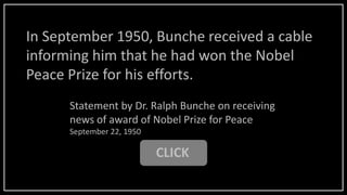 CLICK
Statement by Dr. Ralph Bunche on receiving
news of award of Nobel Prize for Peace
September 22, 1950
In September 1950, Bunche received a cable
informing him that he had won the Nobel
Peace Prize for his efforts.
 