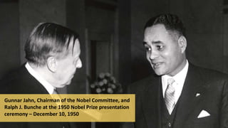 Gunnar Jahn, Chairman of the Nobel Committee, and
Ralph J. Bunche at the 1950 Nobel Prize presentation
ceremony – December 10, 1950
 