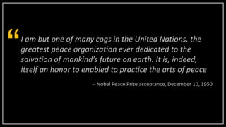 I am but one of many cogs in the United Nations, the
greatest peace organization ever dedicated to the
salvation of mankind’s future on earth. It is, indeed,
itself an honor to enabled to practice the arts of peace
“
-- Nobel Peace Prize acceptance, December 10, 1950
 