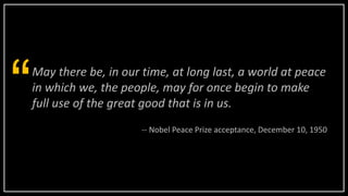 May there be, in our time, at long last, a world at peace
in which we, the people, may for once begin to make
full use of the great good that is in us.“ -- Nobel Peace Prize acceptance, December 10, 1950
 