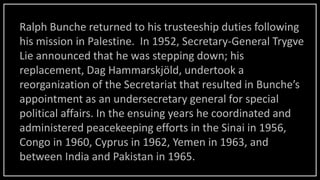 Ralph Bunche returned to his trusteeship duties following
his mission in Palestine. In 1952, Secretary-General Trygve
Lie announced that he was stepping down; his
replacement, Dag Hammarskjöld, undertook a
reorganization of the Secretariat that resulted in Bunche’s
appointment as an undersecretary general for special
political affairs. In the ensuing years he coordinated and
administered peacekeeping efforts in the Sinai in 1956,
Congo in 1960, Cyprus in 1962, Yemen in 1963, and
between India and Pakistan in 1965.
 