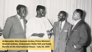Ambassador Alex Quaison-Sackey, Prime Minister
Nnamdi Azikiwe, Ambassador Diallo Telli and Ralph
Bunche at the International House – July 19, 1959
 