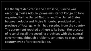 On the flight depicted in the next slide, Bunche was
escorting Cyrille Adoula, prime minister of Congo, to talks
organized by the United Nations and the United States
between Adoula and Moise Tshombe, president of the
province of Katanga, which had seceded from the country.
The agreement reached at these talks began the process
of reconciling all the seceding provinces with the central
government, although problems continued to plague the
country even after reconciliation.
 