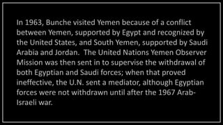 In 1963, Bunche visited Yemen because of a conflict
between Yemen, supported by Egypt and recognized by
the United States, and South Yemen, supported by Saudi
Arabia and Jordan. The United Nations Yemen Observer
Mission was then sent in to supervise the withdrawal of
both Egyptian and Saudi forces; when that proved
ineffective, the U.N. sent a mediator, although Egyptian
forces were not withdrawn until after the 1967 Arab-
Israeli war.
 