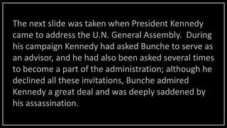 The next slide was taken when President Kennedy
came to address the U.N. General Assembly. During
his campaign Kennedy had asked Bunche to serve as
an advisor, and he had also been asked several times
to become a part of the administration; although he
declined all these invitations, Bunche admired
Kennedy a great deal and was deeply saddened by
his assassination.
 