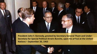 President John F. Kennedy, greeted by Secretary General Thant and Under-
Secretary for Special Political Arrairs Bunche, upon his arrival at the United
Nations – September 20, 1963
 