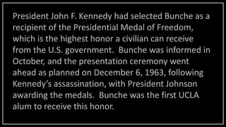 President John F. Kennedy had selected Bunche as a
recipient of the Presidential Medal of Freedom,
which is the highest honor a civilian can receive
from the U.S. government. Bunche was informed in
October, and the presentation ceremony went
ahead as planned on December 6, 1963, following
Kennedy’s assassination, with President Johnson
awarding the medals. Bunche was the first UCLA
alum to receive this honor.
 
