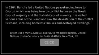 In 1964, Bunche led a United Nations peacekeeping force to
Cyprus, which was being torn by conflict between the Greek
Cypriot majority and the Turkish Cypriot minority. He visited
various areas of the island and saw the devastation of the conflict
firsthand, including homeless families and destroyed dwellings.
Letter, 1964 May 5, Nicosia, Cyprus, to Mr. Ralph Bunche, United
Nations Under-Secretary for Political Affairs, New York, NY
CLICK
 