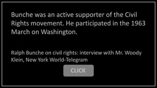 Bunche was an active supporter of the Civil
Rights movement. He participated in the 1963
March on Washington.
CLICK
Ralph Bunche on civil rights: interview with Mr. Woody
Klein, New York World-Telegram
 
