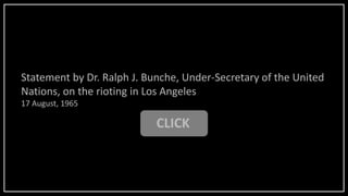 CLICK
Statement by Dr. Ralph J. Bunche, Under-Secretary of the United
Nations, on the rioting in Los Angeles
17 August, 1965
 