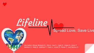 Lifeline
Mrs.Kathy’s Group: Brandon B., Erin K., Ava S., Carly G., Grace S., Zenzi F.
Madison C., Kelly B., Matthew Y., Daris J., Jonah R., Xavier F., and Sammy D.
Spread Love, Save Live
 