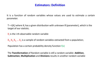 It is a function of random variables whose values are used to estimate a certain
parameter.
T = t(Xi) where Xi has a given distribution with unknown θ (parameter), which is the
target of our statistic.
Xi is the i-th observable random variable
X1, X2, X3, … Xn is a sample of random variables extracted from a population;
Population has a certain probability density function f(x)
Estimators: Definition
The Transformation of Random variable is still a random variable: Addition,
Subtraction, Multiplication and Divisions results in another random variable
 