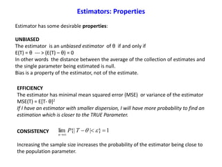 Estimator has some desirable properties:
UNBIASED
The estimator is an unbiased estimator of θ if and only if
E(T) = θ --- > (E(T) – θ) = 0
In other words the distance between the average of the collection of estimates and
the single parameter being estimated is null.
Bias is a property of the estimator, not of the estimate.
1}|{|lim 

TP
n
EFFICIENCY
The estimator has minimal mean squared error (MSE) or variance of the estimator
MSE(T) = E[T- θ]2
If I have an estimator with smaller dispersion, I will have more probability to find an
estimation which is closer to the TRUE Parameter.
CONSISTENCY
Increasing the sample size increases the probability of the estimator being close to
the population parameter.
Estimators: Properties
 