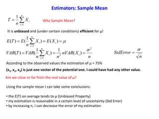  
)()
1
()(
1
i
n
i
i XEX
n
ETE
n
XnVAR
n
X
n
VARTVAR i
n
i
i
2
2
1
)(
1
)
1
()(

 
It is unbiased and (under certain conditions) efficient for μ!
Using the sample mean I can take some conclusions:
• the E(T) on average tends to μ (Unbiased Property)
• my estimation is reasonable in a certain level of uncertainty (Std Error)
• by increasing n, I can decrease the error of my estimation
n
StdError




n
i
iX
n
T
1
1
Why Sample Mean?
According to the observed values the estimation of μ = 75%
(x1, x2, x3) is just one vector of the potential one. I could have had any other value.
Are we close or far from the real value of μ?
Estimators: Sample Mean
 