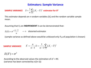 SAMPLE VARIANCE estimator for δ22
1
)(
1
TX
n
S
n
i
i  
n
n
SE
1
)( 2 
 
2
1
'
)(
1
1
1
TX
n
S
n
n
S
n
i
i 



 
2
)'( SE
According to the observed values the estimation of σ2 = 4%
(variance has been corrected by n/(n-1))
Assuming that Xi are INDIPENDENT it can be demonstrated that:
--- > distorted estimator
(sample variance as defined above would be unbiased only if μ of population is known)
SAMPLE VARIANCE
Estimators: Sample Variance
This estimator depends on n random variables (Xi) and the random variable sample
mean.
 
