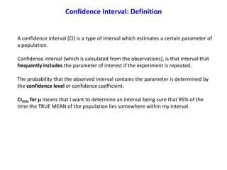 A confidence interval (CI) is a type of interval which estimates a certain parameter of
a population.
Confidence interval (which is calculated from the observations), is that interval that
frequently includes the parameter of interest if the experiment is repeated.
The probability that the observed interval contains the parameter is determined by
the confidence level or confidence coefficient.
CI95% for μ means that I want to determine an interval being sure that 95% of the
time the TRUE MEAN of the population lies somewhere within my interval.
Confidence Interval: Definition
 