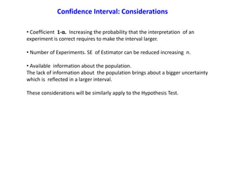• Coefficient 1-α. Increasing the probability that the interpretation of an
experiment is correct requires to make the interval larger.
• Number of Experiments. SE of Estimator can be reduced increasing n.
• Available information about the population.
The lack of information about the population brings about a bigger uncertainty
which is reflected in a larger interval.
These considerations will be similarly apply to the Hypothesis Test.
Confidence Interval: Considerations
 