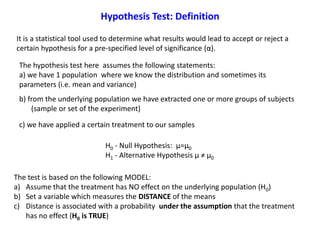 The test is based on the following MODEL:
a) Assume that the treatment has NO effect on the underlying population (H0)
b) Set a variable which measures the DISTANCE of the means
c) Distance is associated with a probability under the assumption that the treatment
has no effect (H0 is TRUE)
Hypothesis Test: Definition
It is a statistical tool used to determine what results would lead to accept or reject a
certain hypothesis for a pre-specified level of significance (α).
H0 - Null Hypothesis: μ=μ0
H1 - Alternative Hypothesis μ ≠ μ0
The hypothesis test here assumes the following statements:
a) we have 1 population where we know the distribution and sometimes its
parameters (i.e. mean and variance)
b) from the underlying population we have extracted one or more groups of subjects
(sample or set of the experiment)
c) we have applied a certain treatment to our samples
 