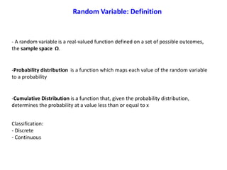 Classification:
- Discrete
- Continuous
Random Variable: Definition
- A random variable is a real-valued function defined on a set of possible outcomes,
the sample space Ω.
-Probability distribution is a function which maps each value of the random variable
to a probability
-Cumulative Distribution is a function that, given the probability distribution,
determines the probability at a value less than or equal to x
 