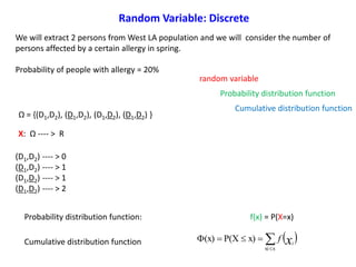 We will extract 2 persons from West LA population and we will consider the number of
persons affected by a certain allergy in spring.
Probability of people with allergy = 20%
random variable
Probability distribution function
Cumulative distribution function
(D1,D2) ---- > 0
(D1,D2) ---- > 1
(D1,D2) ---- > 1
(D1,D2) ---- > 2
X f(x) Φ(x)
0 0.64 0.64
1 0.32 0.96
2 0.04 1.00
Probability distribution function: f(x) = P(X=x)
 

xxi
x)P(X(x) xi
fCumulative distribution function
X: Ω ---- > R
Ω = {(D1,D2), (D1,D2), (D1,D2), (D1,D2) }
Random Variable: Discrete
 