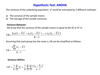 The variance of the underlying population σ2 could be estimated by 2 different methods:
a) The variance of the sample means
b) The average of the sample variances
1
])(...)()([ 22
22
2
11



K
XxnXxnXxn
VB kk
Assuming that each group has the same n, VB can be simplified as follows:
1
)(
1
2




K
Xxn
VB
K
k
k
   


K
k
n
i
kik
K
k
k
n
Xx
K
S
K
VW
1 1
2
1
2
1
)(11
Variance Between:
We know that the variance of the sample means is equal to the SE or δ2 /n
Variance Within:
Hypothesis Test: ANOVA
 