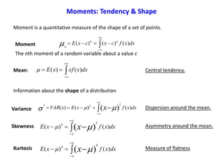 Moment is a quantitative measure of the shape of a set of points.



 dxxfcxcxE nn
n
)()()(Moment
The nth moment of a random variable about a value c



 dxxxfxE )()(Mean: Central tendency.
 


 dxxfxExVAR x )()()( )(
2
22
 Variance Dispersion around the mean.
Information about the shape of a distribution
 


 dxxfxE x )()( )(
3
3
Skewness Asymmetry around the mean.
 


 dxxfxE x )()( )(
4
4
Kurtosis Measure of flatness
Moments: Tendency & Shape
 