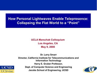 How Personal Lightwaves Enable Telepresence:
    Collapsing the Flat World to a “Point”



                 UCLA Marschak Colloquium
                     Los Angeles, CA
                       May 9, 2008


                            Dr. Larry Smarr
     Director, California Institute for Telecommunications and
                       Information Technology
                     Harry E. Gruber Professor,
           Dept. of Computer Science and Engineering
               Jacobs School of Engineering, UCSD
 