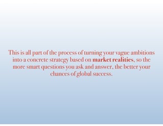 This is all part of the process of turning your vague ambitions
into a concrete strategy based on market realities, so the
more smart questions you ask and answer, the better your
chances of global success.
 