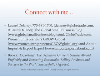 Connect with me …
❖ Laurel Delaney, 773-381-1700, ldelaney@globetrade.com,
@LaurelDelaney, The Global Small Business Blog
(www.globalsmallbusinessblog.com), GlobeTrade.com,
Women Entrepreneurs GROW Global
(www.womenentrepreneursGROWglobal.org) and About
Import & Export Expert (www.importexport.about.com) !
❖ Books: Exporting: The Deﬁnitive Guide to Selling Abroad
Proﬁtably and Exporting Essentials: Selling Products and
Services to the World Successfully (Apress)
Photos and content courtesy: ©2015 Laurel J. Delaney. All rights reserved.
 