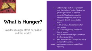 What is Hunger?
How does hunger affect our nation
and the world?
● Global hunger is when people don’t
have the Option of eating. They do not
get enough calories or essential
nutrients. They have an ongoing
problem with gettIng food to eat.
● Hunger is directly connected to
health.
● 11.8 % of all U.S. households suffer
from hunger.
● 1 in 10 people globally suffer from
chronic hunger.
● Most of the world’s hungry come from
developing countries.
● Main reason/cause of hunger is poverty
and lack of resources.
● Also has to do with the lack of food
insecurity.
 