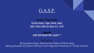 G.A.S.P.
Founders of Organization:
Kristina,Reese, Taylor, Karlee, Jaeda,
Kylie, Tatum, Katie, OJ, Kaua,AJ C., AJ M.
SLOGAN:
CAN YOU HEAR THE *GASP* ?
BIG GOAL:
Bring Awareness, Reduce the Rate of Minorities
Being Abused by Police Officers and Help the Families of Those Victims
 