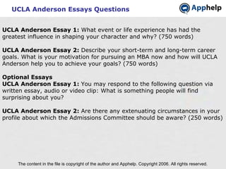 UCLA Anderson Essays Questions The content in the file is copyright of the author and Apphelp. Copyright 2006. All rights reserved.  UCLA Anderson Essay 1:  What event or life experience has had the greatest influence in shaping your character and why? (750 words) UCLA Anderson Essay 2:  Describe your short-term and long-term career goals. What is your motivation for pursuing an MBA now and how will UCLA Anderson help you to achieve your goals? (750 words)   Optional Essays UCLA Anderson Essay 1:  You may respond to the following question via written essay, audio or video clip: What is something people will find surprising about you? UCLA Anderson Essay 2:  Are there any extenuating circumstances in your profile about which the Admissions Committee should be aware? (250 words) 