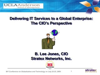 Delivering IT Services to a Global Enterprise:
    Delivering IT Services to a Global Enterprise:
                The CIO’s Perspective
                The CIO’s Perspective




                                B. Lee Jones, CIO
                                B. Lee Jones, CIO
                              Stratex Networks, Inc.
                              Stratex Networks, Inc.


BIT Conference on Globalization and Technology on July 22-23, 2005   1
 