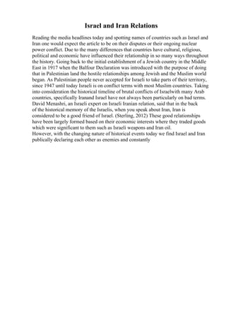 Israel and Iran Relations
Reading the media headlines today and spotting names of countries such as Israel and
Iran one would expect the article to be on their disputes or their ongoing nuclear
power conflict. Due to the many differences that countries have cultural, religious,
political and economic have influenced their relationship in so many ways throughout
the history. Going back to the initial establishment of a Jewish country in the Middle
East in 1917 when the Balfour Declaration was introduced with the purpose of doing
that in Palestinian land the hostile relationships among Jewish and the Muslim world
began. As Palestinian people never accepted for Israeli to take parts of their territory,
since 1947 until today Israeli is on conflict terms with most Muslim countries. Taking
into consideration the historical timeline of brutal conflicts of Israelwith many Arab
countries, specifically Iranand Israel have not always been particularly on bad terms.
David Menashri, an Israeli expert on Israeli Iranian relation, said that in the back
of the historical memory of the Israelis, when you speak about Iran, Iran is
considered to be a good friend of Israel. (Sterling, 2012) These good relationships
have been largely formed based on their economic interests where they traded goods
which were significant to them such as Israeli weapons and Iran oil.
However, with the changing nature of historical events today we find Israel and Iran
publically declaring each other as enemies and constantly
 