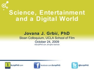 Science, Entertainment and a Digital World Jovana J. Grbić, PhD Sloan Colloquium, UCLA School of Film October 24, 2009 ©ScriptPhD.com, all rights reserved 