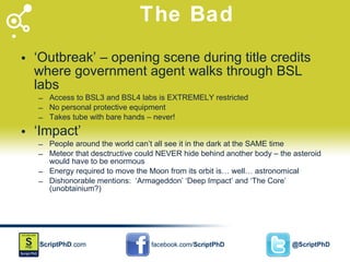 The Bad ‘ Outbreak’ – opening scene during title credits where government agent walks through BSL labs Access to BSL3 and BSL4 labs is EXTREMELY restricted No personal protective equipment Takes tube with bare hands – never! ‘ Impact’ People around the world can’t all see it in the dark at the SAME time Meteor that desctructive could NEVER hide behind another body – the asteroid would have to be enormous Energy required to move the Moon from its orbit is… well… astronomical Dishonorable mentions:  ‘Armageddon’ ‘Deep Impact’ and ‘The Core’ (unobtainium?) 