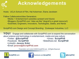 Acknowledgements Hosts:  UCLA School of Film, Hal Ackerman, Etana Jacobsen Fellow Collaborators/Idea Generators: • Media + Entertainment subsidies (present and future)  • Bloggers (ScriptPhD.com “sites we like” blogroll is a great resource!) • Scientists, Engineers, Innovators, Techologists, Geeks, and Nerds  ScriptPhD.com Design and Concept Branding:  Zookeeper Industries, LLC YOU!  Engage and collaborate with ScriptPhD.com to expand the conversation about science and technology in entertainment, media and pop culture: • Twitter:  @ScriptPhD •Vimeo:  ScriptPhD • Facebook:  ScriptPhD •SlideShare.net:  ScriptPhD • LinkedIn:  Jovana Grbić   • Email:  [email_address] Presentation and content ©2009 ScriptPhD.com.  All Rights Reserved. 