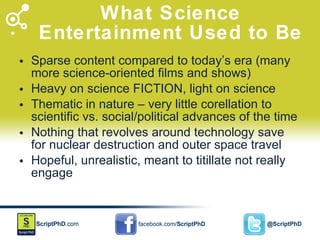 What Science Entertainment Used to Be Sparse content compared to today’s era (many more science-oriented films and shows) Heavy on science FICTION, light on science Thematic in nature – very little corellation to scientific vs. social/political advances of the time Nothing that revolves around technology save for nuclear destruction and outer space travel Hopeful, unrealistic, meant to titillate not really engage 