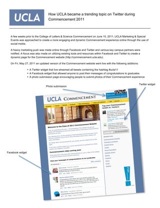 A few weeks prior to the College of Letters & Science Commencement on June 10, 2011, UCLA Marketing & Special
Events was approached to create a more engaging and dynamic Commencement experience online through the use of
social media.
A heavy marketing push was made online through Facebook and Twitter and various key campus partners were
notified. A focus was also made on utilizing existing tools and resources within Facebook and Twitter to create a
dynamic page for the Commencement website (http://commencement.ucla.edu).
On Fri, May 27, 2011 an updated version of the Commencement website went live with the following additions:
• A Twitter widget that live streamed all tweets containing the hashtag #ucla11
• A Facebook widget that allowed anyone to post their messages of congratulations to graduates
• A photo submission page encouraging people to submit photos of their Commencement experience
How UCLA became a trending topic on Twitter during
Commencement 2011
Facebook widget
Twitter widget
Photo submission
 