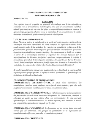 UNIVERSIDAD CRISTIANA LATINOAMERICANA
                            SEMINARIO DE GRADUACIÓN
Nombre: Elías Pilla
                                    CAPITULO 3
Este capítulo tiene el propósito de mostrarle al estudiante que la investigación no
comienza con el procedimiento metodológico, sino con el conocimiento científico,
además que conozca que en toda disciplina o campo del conocimiento se requiere la
epistemología, porque la reflexión sobre la naturaleza de un conocimiento y la validez
del mismo determinan el grado de cientificidad de tal disciplina.

CONCEPTO DE EPISTEMOLOGÍA
Según Piaget la lógica, la metodología y la teoría del conocimiento, o epistemología,
constituyen tres ramas importantes del saber científico. La lógica es el estudio de las
condiciones formales de la verdad en las ciencias; la metodología es la teoría de los
procedimientos generales de investigación que describen las características que adopta
el proceso general del conocimiento científico y las etapas en que se divide ese proceso,
es tarea de la metodología sintetizar y organizar los avances logrados por la
investigación en las diferentes disciplinas científicas, enriqueciendo con la práctica la
metodología general de la investigación científica. De acuerdo con Byron, Browne y
Porter , la epistemología "es la teoría filosófica que trata de explicar la naturaleza, las
variedades, los orígenes, los objetos y los límites del conocimiento Científico".

Reyes dice que el término más cercano a epistemología es filosofía de la ciencia, debido
a que la palabra griega episteme se refiere la ciencia, por lo tanto la epistemología ces
el sinónimo de filosofía de la ciencia.

CLASES O CATEGORÍAS DE EPISTEMOLOGÍA
EPISTEMOLOGÍAS METACIENTÍFICAS, en ellas existe supremacía del
conocimiento científico sobre cualquier otro tipo de conocimiento y por ello, solo
aceptan el conocimiento científico como el único conocimiento válido.

EPISTEMOLOGÍAS PARACIENTÍFICAS, no reflexionan acerca de las condiciones
del pensamiento para alcanzar una teoría más general del conocimiento, sino que se
esfuerzan en partir de una crítica. Para los representantes de esta corriente
epistemológica la ciencia resulta cada vez menos objetiva y más simbólica a medida
que va de lo físico a lo psíquico, pasando por lo vital.

EPISTEMOLOGÍAS CIENTÍFICAS, Se denominan así no porque éstas sean más
ciertas que las anteriores. sino porque su fundamento es la explicación del
conocimiento científico y no pretenden el conocimiento general.

EPISTEMOLOGÍAS REGIONALES
 