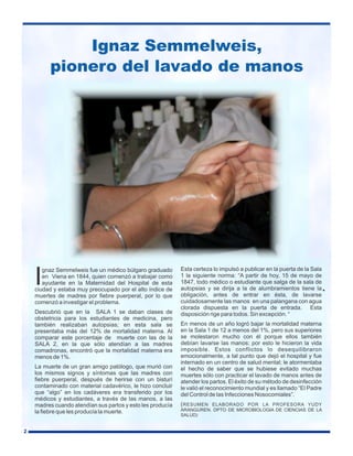 Ignaz Semmelweis,
pionero del lavado de manos

I

gnaz Semmelweis fue un médico búlgaro graduado
en Viena en 1844, quien comenzó a trabajar como
ayudante en la Maternidad del Hospital de esta
ciudad y estaba muy preocupado por el alto índice de
muertes de madres por fiebre puerperal, por lo que
comenzó a investigar el problema.
Descubrió que en la SALA 1 se daban clases de
obstetricia para los estudiantes de medicina, pero
también realizaban autopsias; en esta sala se
presentaba más del 12% de mortalidad materna. Al
comparar este porcentaje de muerte con las de la
SALA 2, en la que sólo atendían a las madres
comadronas, encontró que la mortalidad materna era
menos de 1%.
La muerte de un gran amigo patólogo, que murió con
los mismos signos y síntomas que las madres con
fiebre puerperal, después de herirse con un bisturí
contaminado con material cadavérico, le hizo concluir
que “algo” en los cadáveres era transferido por los
médicos y estudiantes, a través de las manos, a las
madres cuando atendían sus partos y esto les producía
la fiebre que les producía la muerte.

2

Esta certeza lo impulsó a publicar en la puerta de la Sala
1 la siguiente norma: “A partir de hoy, 15 de mayo de
1847, todo médico o estudiante que salga de la sala de
autopsias y se dirija a la de alumbramientos tiene la
obligación, antes de entrar en ésta, de lavarse
cuidadosamente las manos en una palangana con agua
clorada dispuesta en la puerta de entrada. Esta
disposición rige para todos. Sin excepción. “

.

En menos de un año logró bajar la mortalidad materna
en la Sala 1 de 12 a menos del 1%, pero sus superiores
se molestaron mucho con él porque ellos también
debían lavarse las manos; por esto le hicieron la vida
imposible. Estos conflictos lo desequilibraron
emocionalmente, a tal punto que dejó el hospital y fue
internado en un centro de salud mental; le atormentaba
el hecho de saber que se hubiese evitado muchas
muertes sólo con practicar el lavado de manos antes de
atender los partos. El éxito de su método de desinfección
le valió el reconocimiento mundial y es llamado “El Padre
del Control de las Infecciones Nosocomiales”.
( RESUMEN ELABORADO POR LA PROFESORA YUDY
ARANGUREN. DPTO DE MICROBIOLOGIA DE CIENCIAS DE LA
SALUD)

 