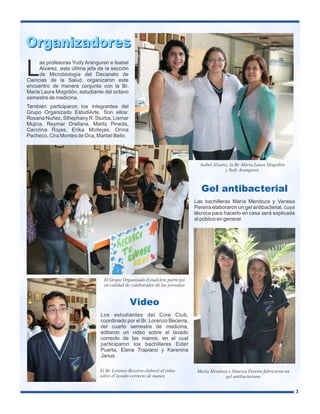 Organizadores

L

as profesoras Yudy Aranguren e Isabel
Alvarez, esta última jefa de la sección
de Microbiología del Decanato de
Ciencias de la Salud, organizaron este
encuentro de manera conjunta con la Br.
Maria Laura Mogollón, estudiante del octavo
semestre de medicina.
También participaron los integrantes del
Grupo Organizado EstudiArte. Son ellos:
Roxana Nuñez, Sthephany R. Sturba, Lismar
Mujica, Reymar Orellana, Marliz Pineda,
Carolina Rojas, Erika Mollejas, Orina
Pacheco, Cira Montes de Oca, Marbel Bello.

Isabel Alvarez, la Br. Maria Laura Mogollón
y Yudy Aranguren

Gel antibacterial
Las bachilleras María Mendoza y Vanesa
Pereira elaboraron un gel antibacterial, cuya
técnica para hacerlo en casa será explicada
al público en general.

El Grupo Organizado EstudiArte participó
en calidad de colaborador de las jornadas

Video
Los estudiantes del Cine Club,
coordinado por el Br. Lorenzo Becerra,
del cuarto semestre de medicina,
editaron un video sobre el lavado
correcto de las manos, en el cual
participaron los bachilleres Eider
Puerta, Elena Trapiano y Karenina
Janus.
El Br. Lorenzo Becerra elaboró el video
sobre el lavado correcto de manos

María Mendoza y Vanessa Pereira fabricaron un
gel antibacteriano
3

 