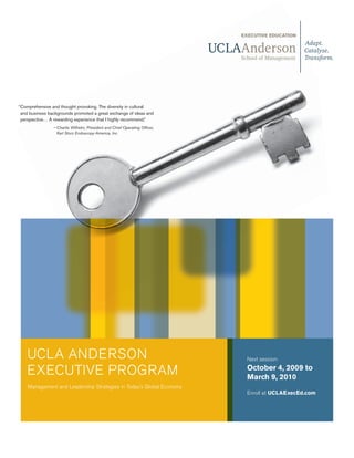 “Comprehensive and thought provoking. The diversity in cultural
 and business backgrounds promoted a great exchange of ideas and
 perspective… A rewarding experience that I highly recommend.”
                — Charlie Wilhelm, President and Chief Operating Officer,
                  Karl Storz Endoscopy-America, Inc.




    UCLA ANDERSON                                                           Next session:

    EXECUTIVE PROGRAM                                                       October 4, 2009 to
                                                                            March 9, 2010
                                                                               March 6, 2010
    Management and Leadership Strategies in Today’s Global Economy
                                                                            Enroll at UCLAExecEd.com
 