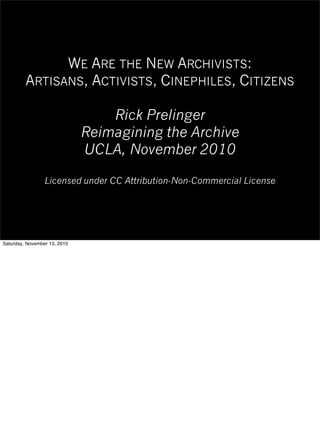 WE ARE THE NEW ARCHIVISTS:
ARTISANS, ACTIVISTS, CINEPHILES, CITIZENS
Rick Prelinger
Reimagining the Archive
UCLA, November 2010
Licensed under CC Attribution-Non-Commercial License
Saturday, November 13, 2010
 