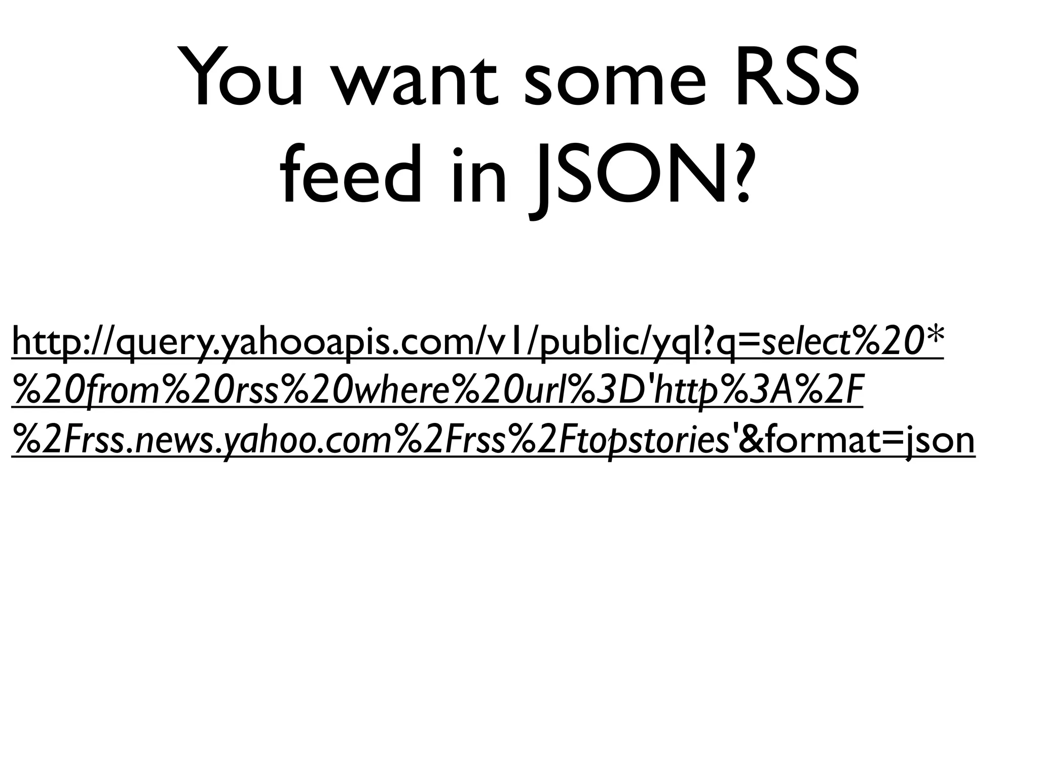 You want some RSS
           feed in JSON?
http://query.yahooapis.com/v1/public/yql?q=select%20*
%20from%20rss%20where%20url%3D'http%3A%2F
%2Frss.news.yahoo.com%2Frss%2Ftopstories'&format=json
 