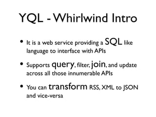 YQL - Whirlwind Intro
• It is a web service providing a SQL like
  language to interface with APIs

• Supports query, ﬁlter, join, and update
  across all those innumerable APIs

• You can transform RSS, XML to JSON
  and vice-versa
 